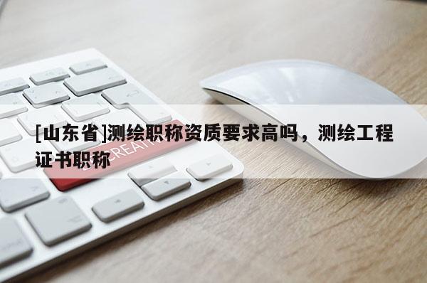 [山东省]测绘职称资质要求高吗，测绘工程证书职称