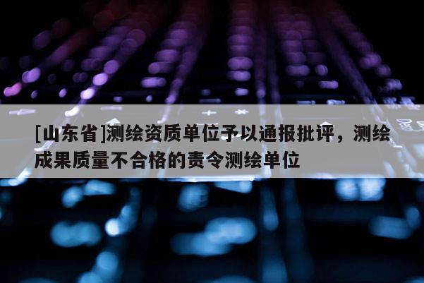 [山东省]测绘资质单位予以通报批评，测绘成果质量不合格的责令测绘单位