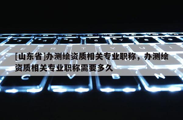 [山东省]办测绘资质相关专业职称，办测绘资质相关专业职称需要多久