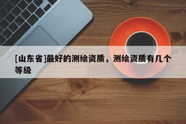 [山东省]最好的测绘资质，测绘资质有几个等级