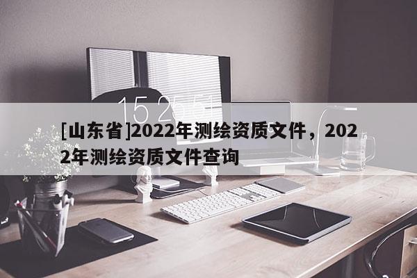 [山东省]2022年测绘资质文件，2022年测绘资质文件查询
