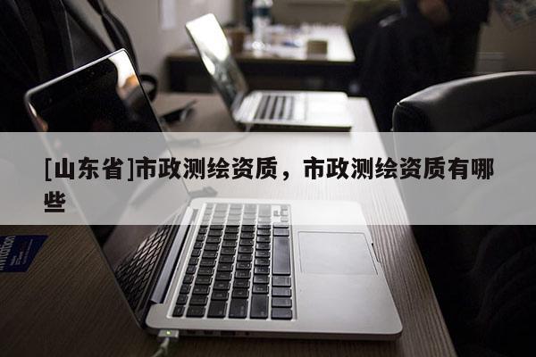 [山东省]市政测绘资质，市政测绘资质有哪些