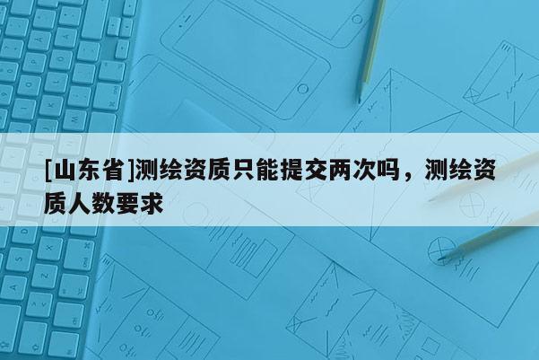 [山东省]测绘资质只能提交两次吗，测绘资质人数要求