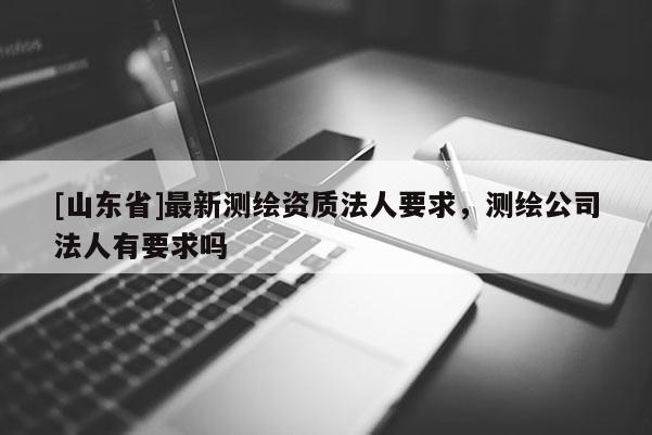 [山东省]最新测绘资质法人要求，测绘公司法人有要求吗