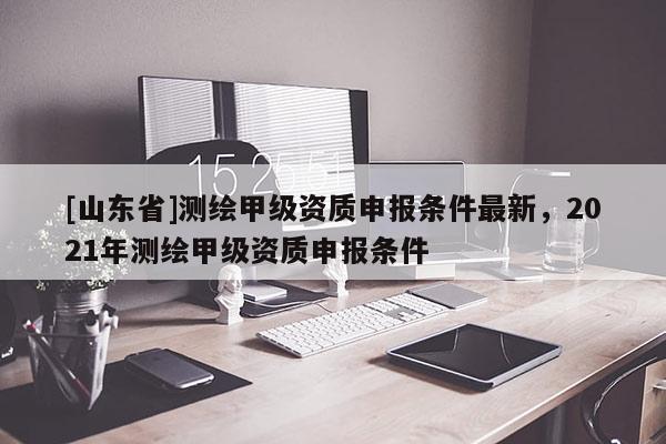 [山东省]测绘甲级资质申报条件最新，2021年测绘甲级资质申报条件
