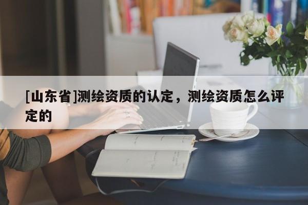 [山东省]测绘资质的认定，测绘资质怎么评定的