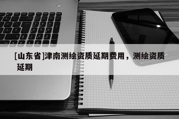 [山东省]津南测绘资质延期费用，测绘资质 延期