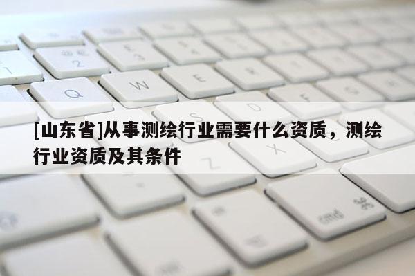 [山东省]从事测绘行业需要什么资质，测绘行业资质及其条件