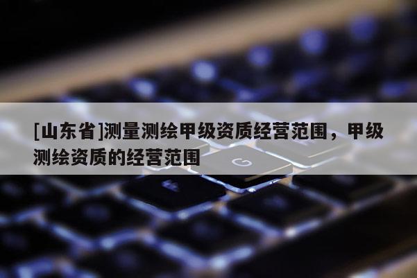 [山东省]测量测绘甲级资质经营范围，甲级测绘资质的经营范围