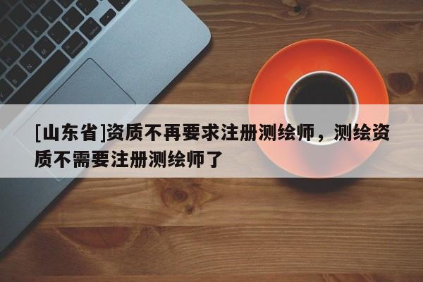 [山东省]资质不再要求注册测绘师，测绘资质不需要注册测绘师了