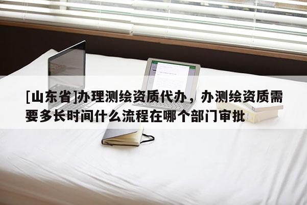 [山东省]办理测绘资质代办，办测绘资质需要多长时间什么流程在哪个部门审批