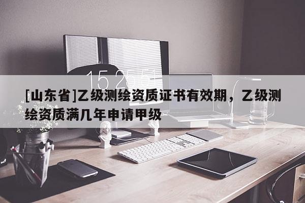 [山东省]乙级测绘资质证书有效期，乙级测绘资质满几年申请甲级