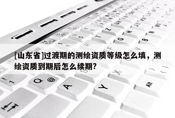 [山东省]过渡期的测绘资质等级怎么填，测绘资质到期后怎么续期?