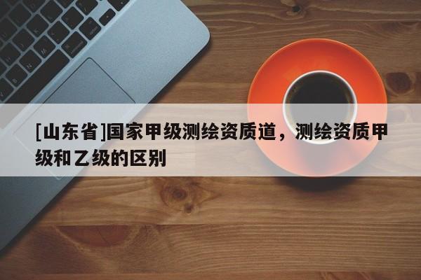 [山东省]国家甲级测绘资质道，测绘资质甲级和乙级的区别