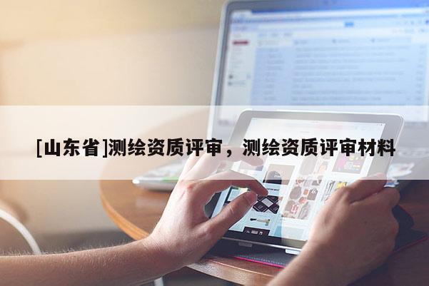 [山东省]测绘资质评审，测绘资质评审材料