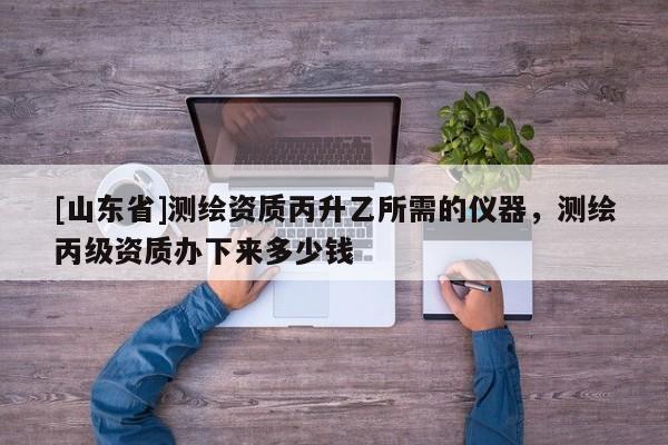 [山东省]测绘资质丙升乙所需的仪器，测绘丙级资质办下来多少钱
