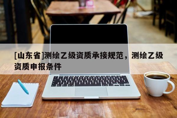 [山东省]测绘乙级资质承接规范，测绘乙级资质申报条件