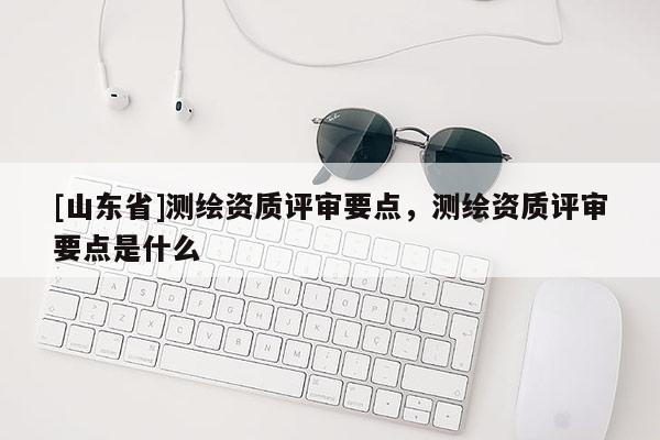 [山东省]测绘资质评审要点，测绘资质评审要点是什么