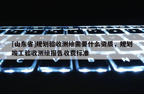 [山东省]规划验收测绘需要什么资质，规划竣工验收测绘报告收费标准