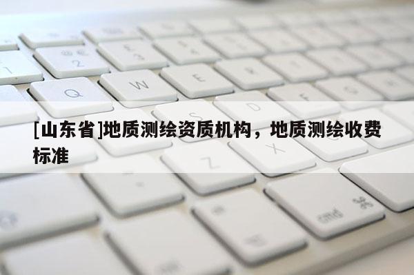 [山东省]地质测绘资质机构，地质测绘收费标准
