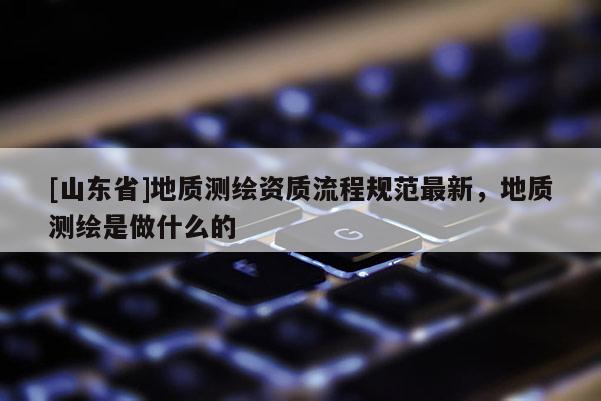 [山东省]地质测绘资质流程规范最新，地质测绘是做什么的