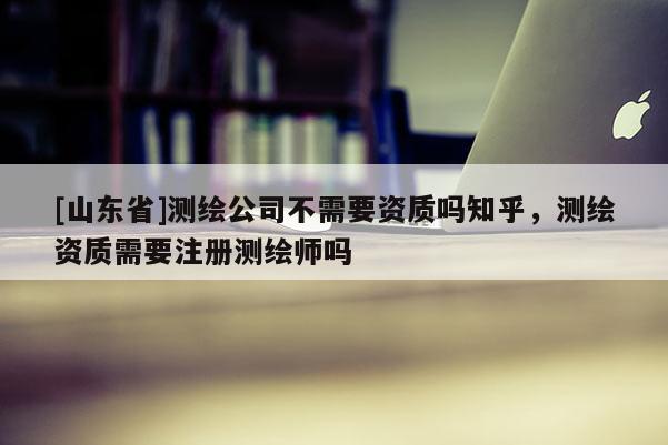 [山东省]测绘公司不需要资质吗知乎，测绘资质需要注册测绘师吗