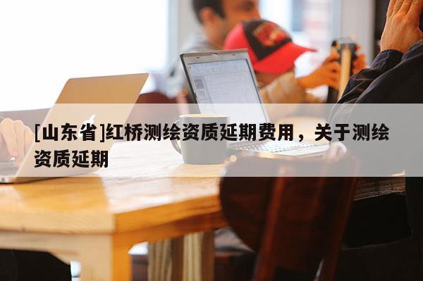 [山东省]红桥测绘资质延期费用，关于测绘资质延期