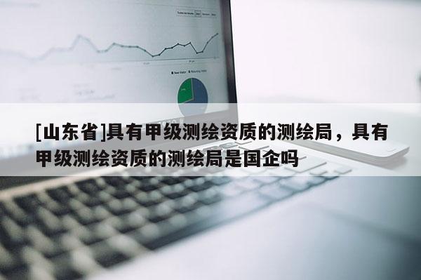[山东省]具有甲级测绘资质的测绘局，具有甲级测绘资质的测绘局是国企吗