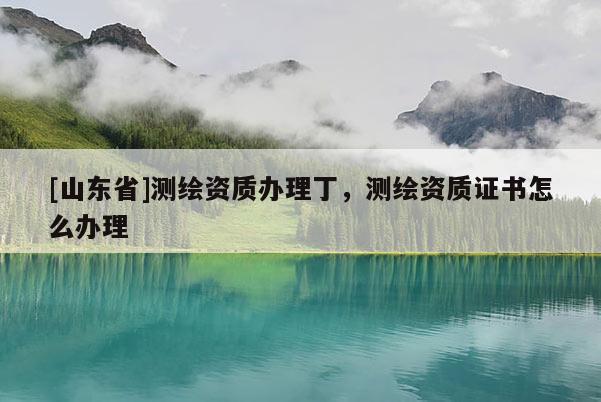 [山东省]测绘资质办理丁，测绘资质证书怎么办理
