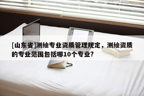 [山东省]测绘专业资质管理规定，测绘资质的专业范围包括哪10个专业?