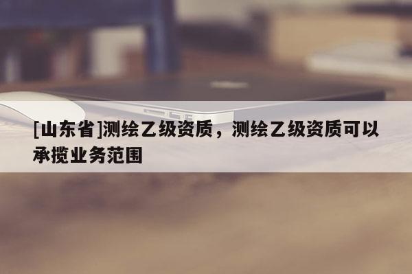[山东省]测绘乙级资质，测绘乙级资质可以承揽业务范围