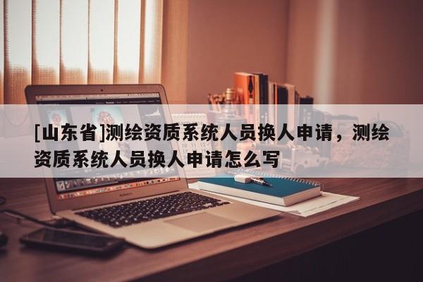 [山东省]测绘资质系统人员换人申请，测绘资质系统人员换人申请怎么写