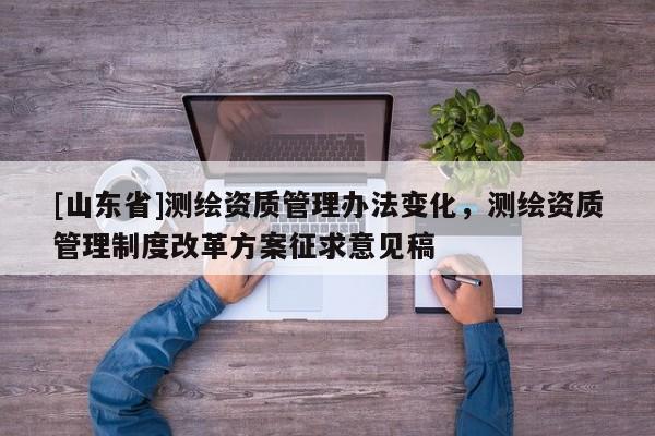 [山东省]测绘资质管理办法变化，测绘资质管理制度改革方案征求意见稿