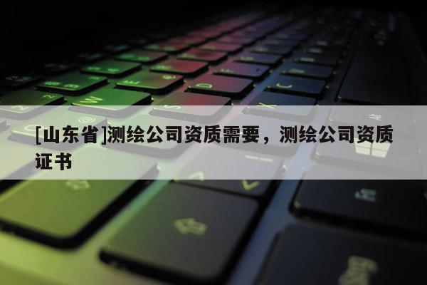 [山东省]测绘公司资质需要，测绘公司资质证书