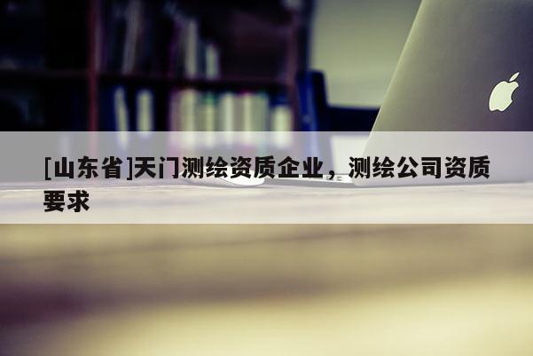 [山东省]天门测绘资质企业，测绘公司资质要求