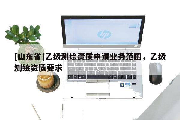 [山东省]乙级测绘资质申请业务范围，乙级测绘资质要求