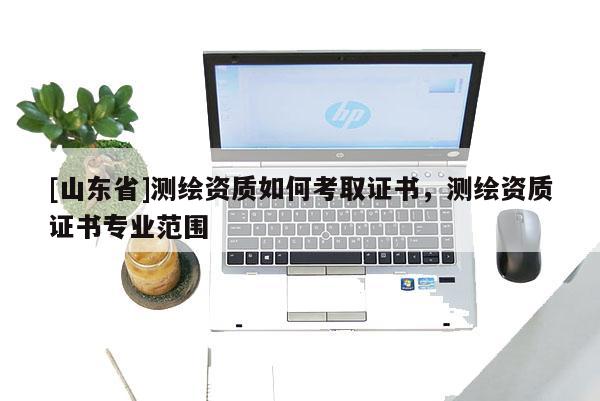 [山东省]测绘资质如何考取证书，测绘资质证书专业范围