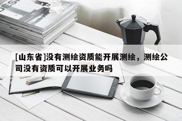 [山东省]没有测绘资质能开展测绘，测绘公司没有资质可以开展业务吗