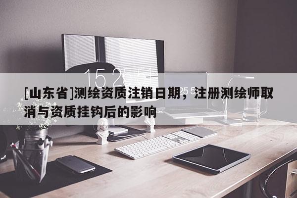 [山东省]测绘资质注销日期，注册测绘师取消与资质挂钩后的影响
