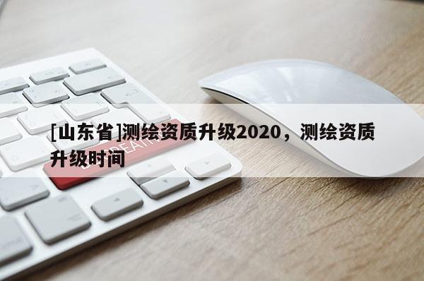 [山东省]测绘资质升级2020，测绘资质升级时间