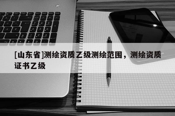 [山东省]测绘资质乙级测绘范围，测绘资质证书乙级