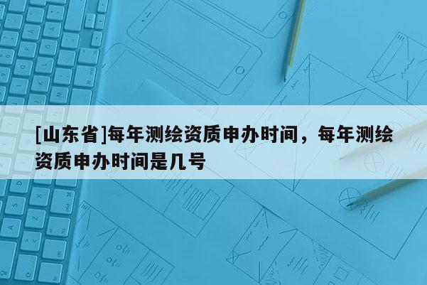 [山东省]每年测绘资质申办时间，每年测绘资质申办时间是几号