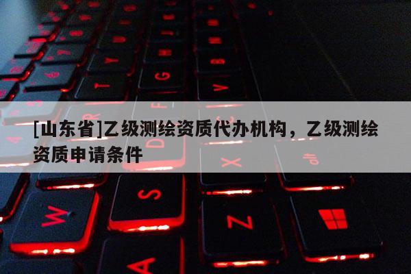 [山东省]乙级测绘资质代办机构，乙级测绘资质申请条件