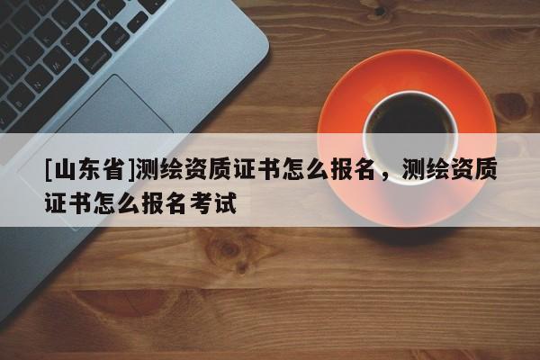 [山东省]测绘资质证书怎么报名，测绘资质证书怎么报名考试