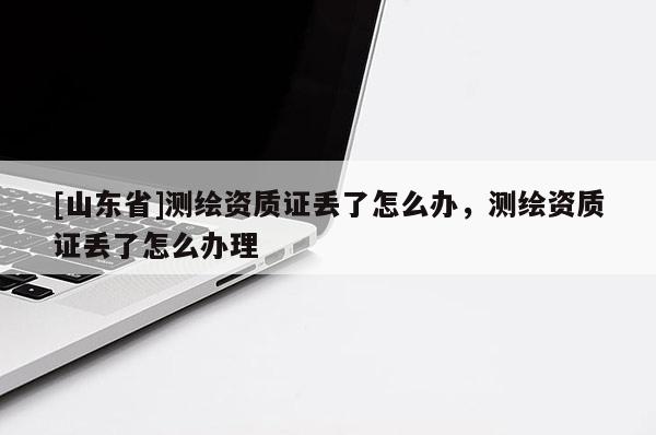 [山东省]测绘资质证丢了怎么办，测绘资质证丢了怎么办理