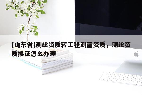 [山东省]测绘资质转工程测量资质，测绘资质换证怎么办理
