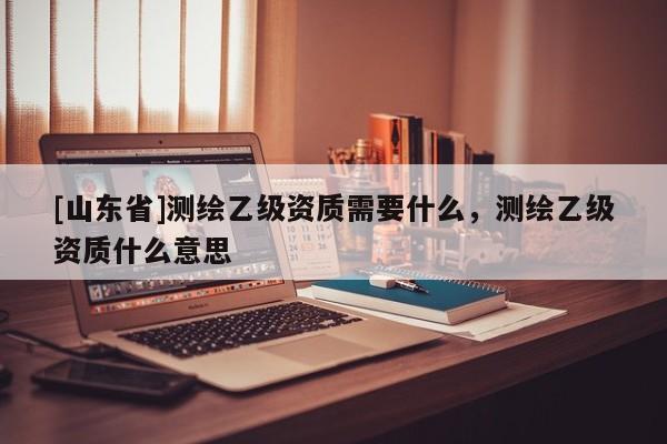 [山东省]测绘乙级资质需要什么，测绘乙级资质什么意思