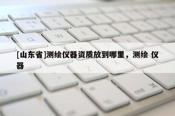 [山东省]测绘仪器资质放到哪里，测绘 仪器
