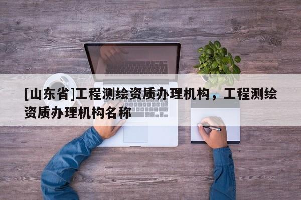 [山东省]工程测绘资质办理机构，工程测绘资质办理机构名称