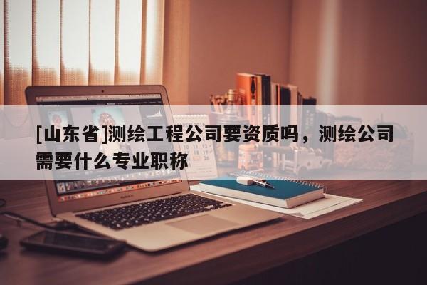 [山东省]测绘工程公司要资质吗，测绘公司需要什么专业职称
